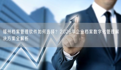 福州档案管理软件如何选择？2026年企业档案数字化管理解决方案全解析