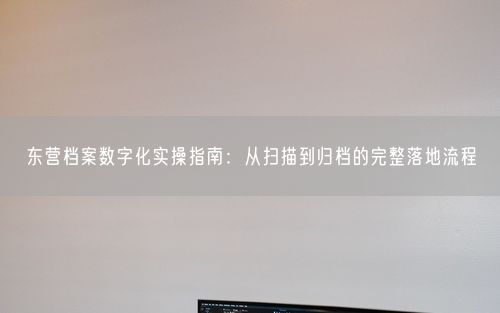 东营档案数字化实操指南：从扫描到归档的完整落地流程