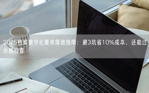 2025档案数字化要求落地指南:避3坑省10%成本,还能过合规检查