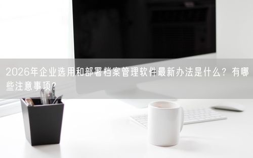 2026年企业选用和部署档案管理软件最新办法是什么?有哪些注意事项?