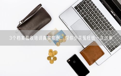 3个档案验收培训真实案例，帮你少花冤枉钱一次过审