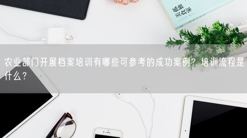 农业部门开展档案培训有哪些可参考的成功案例?培训流程是什么?
