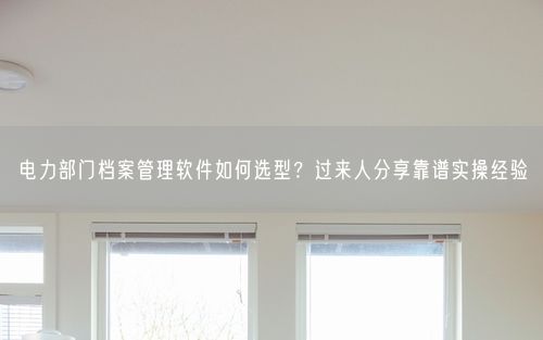 电力部门档案管理软件如何选型？过来人分享靠谱实操经验