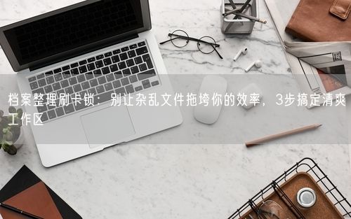 档案整理刷卡锁：别让杂乱文件拖垮你的效率，3步搞定清爽工作区