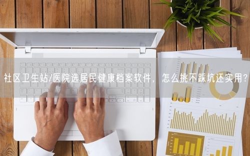 社区卫生站/医院选居民健康档案软件，怎么挑不踩坑还实用？