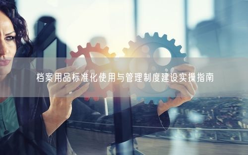 档案用品标准化使用与管理制度建设实操指南
