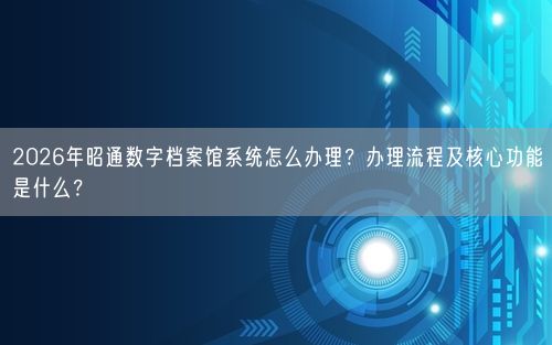 2026年昭通数字档案馆系统怎么办理?办理流程及核心功能是什么?