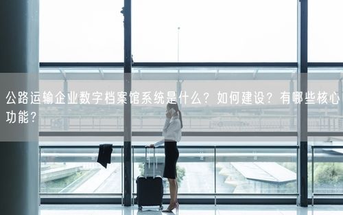 公路运输企业数字档案馆系统是什么?如何建设?有哪些核心功能?