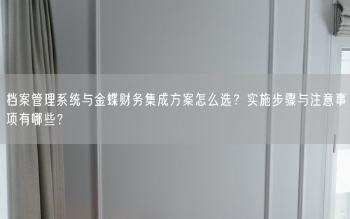 档案管理系统与金蝶财务集成方案怎么选？实施步骤与注意事项有哪些？