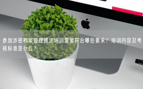 参加涉密档案管理规定培训需要符合哪些要求?培训内容及考核标准是什么?