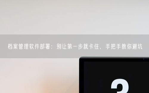 档案管理软件部署：别让第一步就卡住，手把手教你避坑