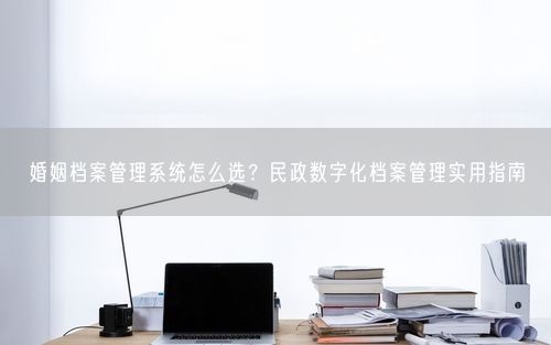 婚姻档案管理系统怎么选?民政数字化档案管理实用指南
