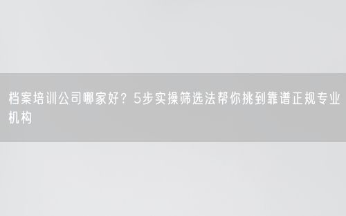档案培训公司哪家好?5步实操筛选法帮你挑到靠谱正规专业机构
