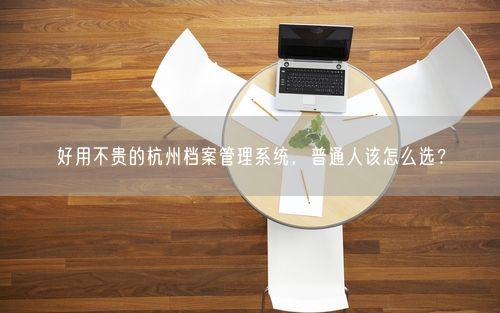 好用不贵的杭州档案管理系统，普通人该怎么选？