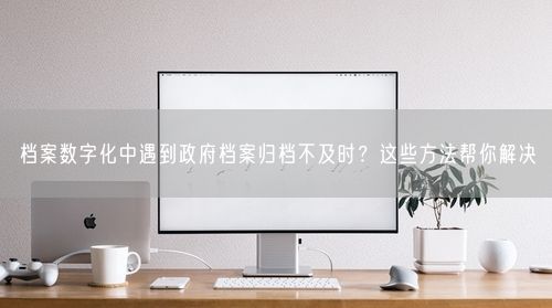 档案数字化中遇到政府档案归档不及时?这些方法帮你解决