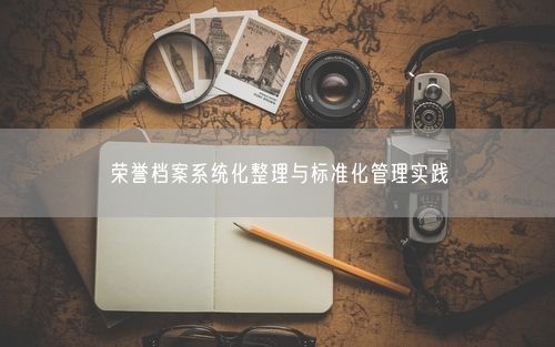 荣誉档案系统化整理与标准化管理实践