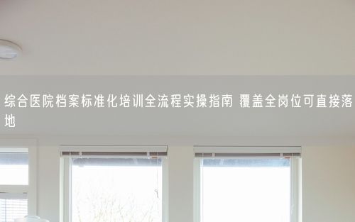 综合医院档案标准化培训全流程实操指南 覆盖全岗位可直接落地