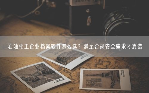 石油化工企业档案软件怎么选？满足合规安全需求才靠谱