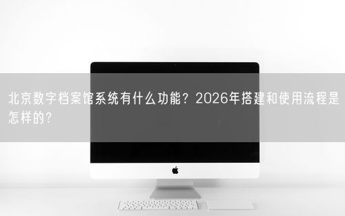 北京数字档案馆系统有什么功能？2026年搭建和使用流程是怎样的？