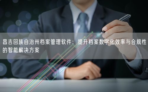 昌吉回族自治州档案管理软件：提升档案数字化效率与合规性的智能解决方案