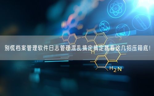 别慌档案管理软件日志管理混乱搞定搞定就看这几招压箱底!