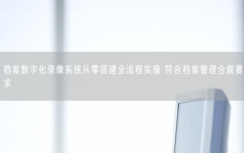 档案数字化录像系统从零搭建全流程实操 符合档案管理合规要求