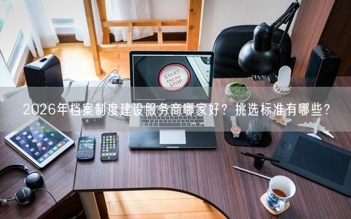 2026年档案制度建设服务商哪家好？挑选标准有哪些？