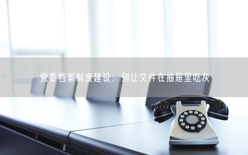 党委档案制度建设：别让文件在抽屉里吃灰