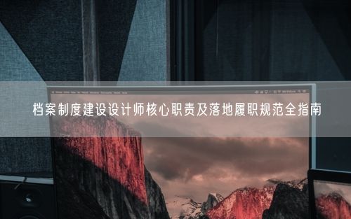 档案制度建设设计师核心职责及落地履职规范全指南