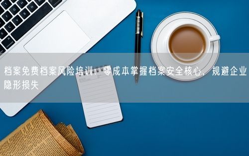 档案免费档案风险培训：零成本掌握档案安全核心，规避企业隐形损失