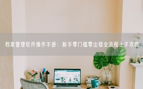 档案管理软件操作手册：新手零门槛零出错全流程上手攻略