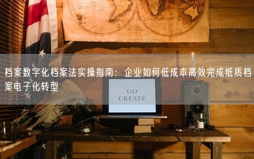 档案数字化档案法实操指南：企业如何低成本高效完成纸质档案电子化转型