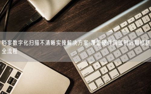 档案数字化扫描不清晰实操解决方案 覆盖硬件调试到后期修复全流程