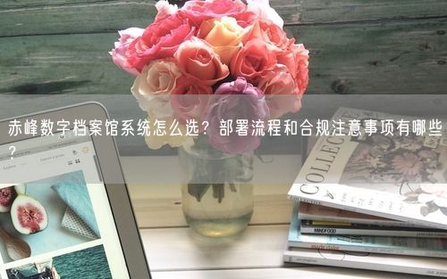 赤峰数字档案馆系统怎么选?部署流程和合规注意事项有哪些?