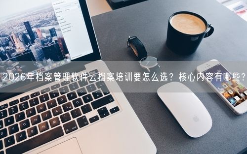 2026年档案管理软件云档案培训要怎么选?核心内容有哪些?