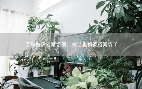 专科医院档案培训:别让机构被档案坑了