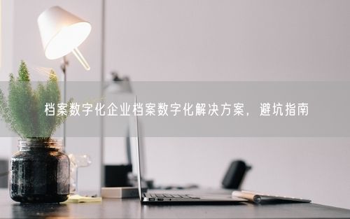 档案数字化企业档案数字化解决方案，避坑指南