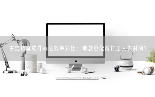 主流档案软件办公效率对比:哪款更能帮打工人省时间?