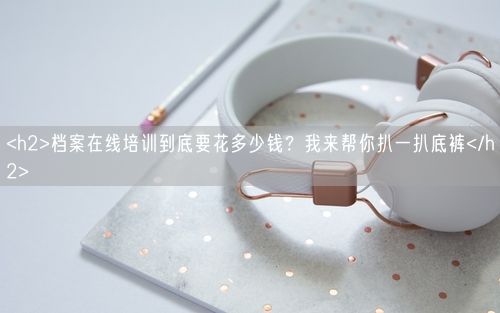 <h2>档案在线培训到底要花多少钱?我来帮你扒一扒底裤</h2>