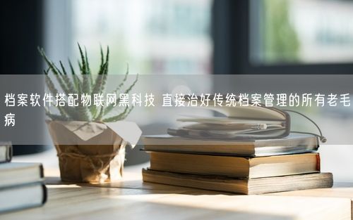 档案软件搭配物联网黑科技 直接治好传统档案管理的所有老毛病