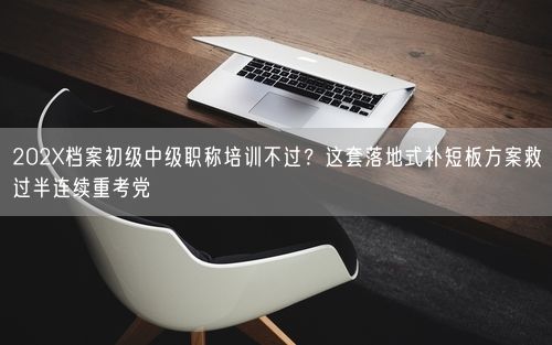 202X档案初级中级职称培训不过？这套落地式补短板方案救过半连续重考党