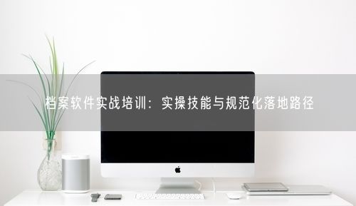 档案软件实战培训：实操技能与规范化落地路径