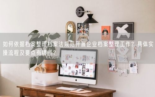 如何依据档案整理档案法规范开展企业档案整理工作？具体实操流程及要点有哪些？