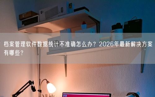 档案管理软件数据统计不准确怎么办?2026年最新解决方案有哪些?