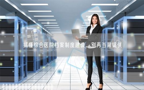 搞懂综合医院档案制度建设，别再当背锅侠
