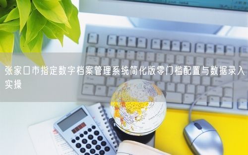 张家口市指定数字档案管理系统简化版零门槛配置与数据录入实操