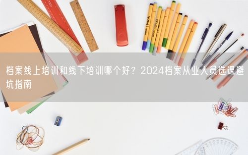 档案线上培训和线下培训哪个好?2024档案从业人员选课避坑指南
