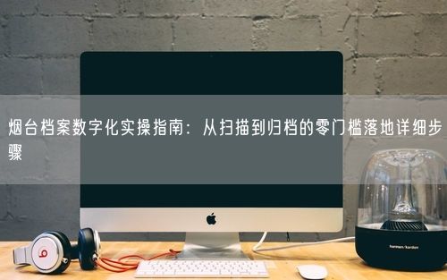 烟台档案数字化实操指南：从扫描到归档的零门槛落地详细步骤