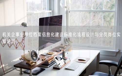 机关企事业单位档案信息化建设标准化流程设计与全员岗位实操培训