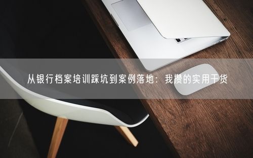 从银行档案培训踩坑到案例落地：我攒的实用干货